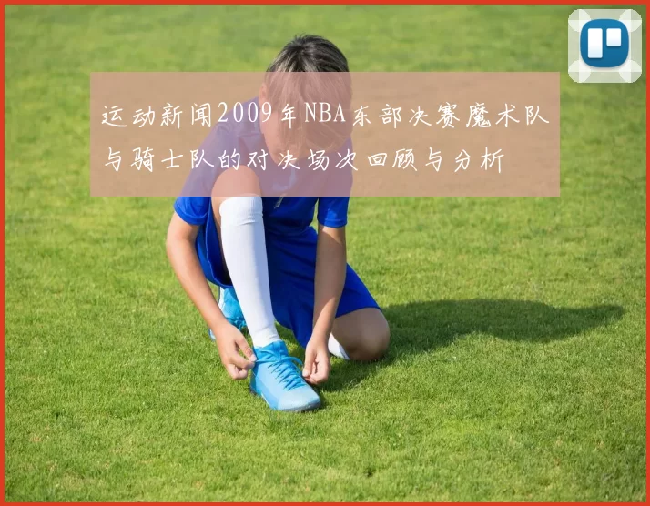 运动新闻2009年NBA东部决赛魔术队与骑士队的对决场次回顾与分析