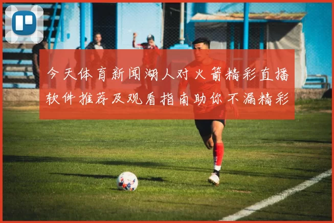 今天体育新闻湖人对火箭精彩直播软件推荐及观看指南助你不漏精彩瞬间