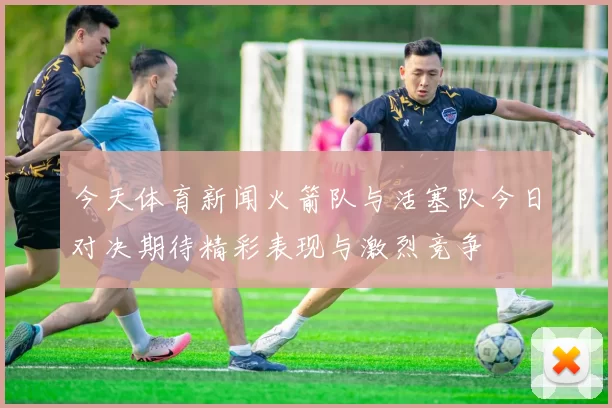 今天体育新闻火箭队与活塞队今日对决期待精彩表现与激烈竞争