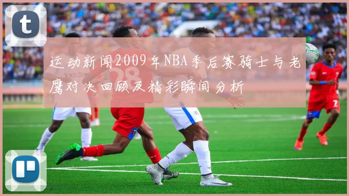 运动新闻2009年NBA季后赛骑士与老鹰对决回顾及精彩瞬间分析