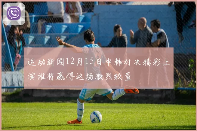 运动新闻12月15日中韩对决精彩上演谁将赢得这场激烈较量