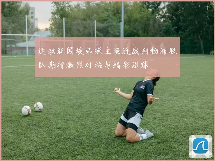 运动新闻埃弗顿主场迎战利物浦联队期待激烈对抗与精彩进球