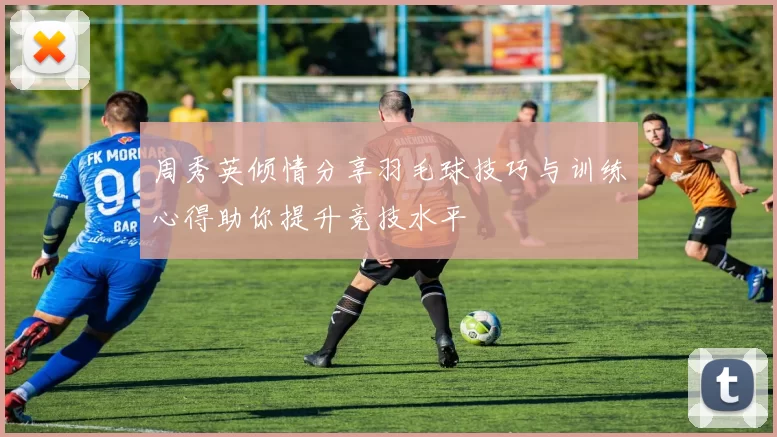 周秀英倾情分享羽毛球技巧与训练心得助你提升竞技水平